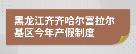 黑龙江齐齐哈尔富拉尔基区今年产假制度