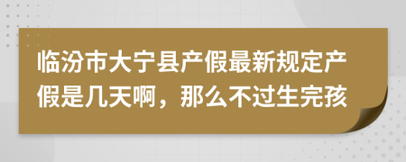 临汾市大宁县产假最新规定产假是几天啊，那么不过生完孩