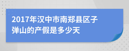 2017年汉中市南郑县区子弹山的产假是多少天