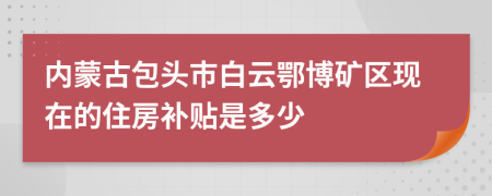 内蒙古包头市白云鄂博矿区现在的住房补贴是多少