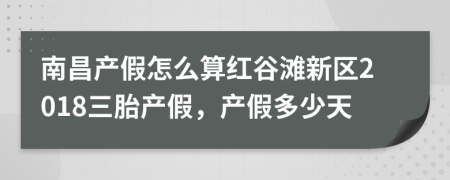 南昌产假怎么算红谷滩新区2018三胎产假，产假多少天