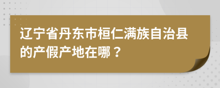 辽宁省丹东市桓仁满族自治县的产假产地在哪？