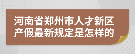 河南省郑州市人才新区产假最新规定是怎样的