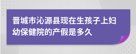 晋城市沁源县现在生孩子上妇幼保健院的产假是多久