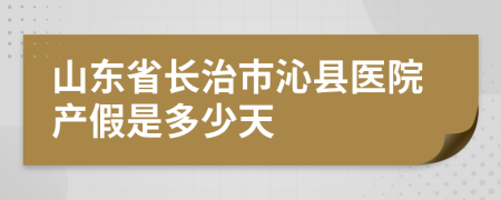 山东省长治市沁县医院产假是多少天