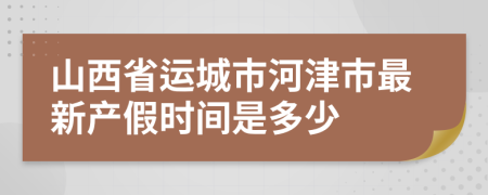 山西省运城市河津市最新产假时间是多少