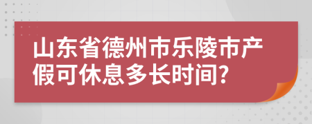 山东省德州市乐陵市产假可休息多长时间?