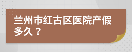 兰州市红古区医院产假多久？