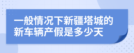 一般情况下新疆塔城的新车辆产假是多少天