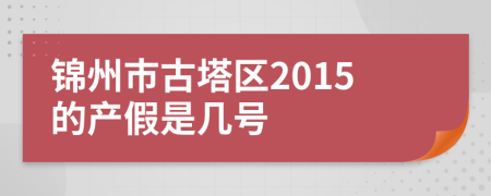 锦州市古塔区2015的产假是几号