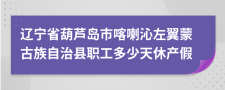 辽宁省葫芦岛市喀喇沁左翼蒙古族自治县职工多少天休产假