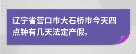 辽宁省营口市大石桥市今天四点钟有几天法定产假。