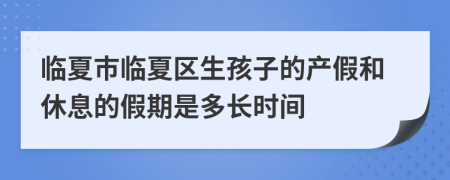 临夏市临夏区生孩子的产假和休息的假期是多长时间