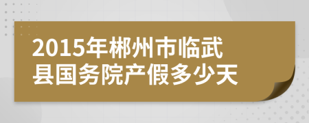 2015年郴州市临武县国务院产假多少天