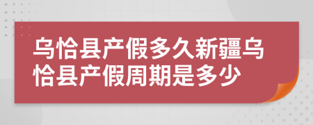 乌恰县产假多久新疆乌恰县产假周期是多少