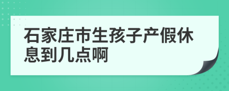 石家庄市生孩子产假休息到几点啊