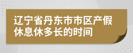 辽宁省丹东市市区产假休息休多长的时间