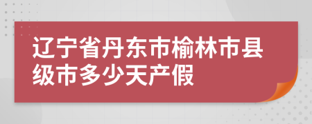 辽宁省丹东市榆林市县级市多少天产假