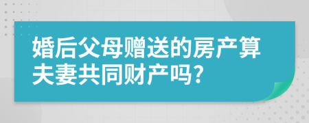 婚后父母赠送的房产算夫妻共同财产吗?