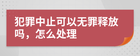 犯罪中止可以无罪释放吗，怎么处理