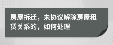 房屋拆迁，未协议解除房屋租赁关系的，如何处理