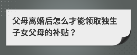 父母离婚后怎么才能领取独生子女父母的补贴？