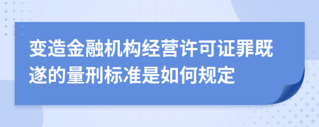 变造金融机构经营许可证罪既遂的量刑标准是如何规定