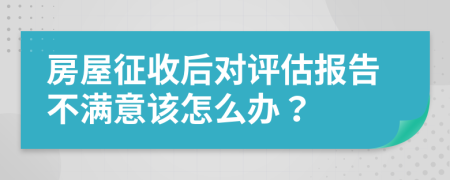 房屋征收后对评估报告不满意该怎么办？