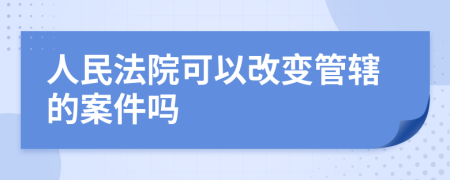 人民法院可以改变管辖的案件吗