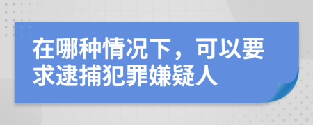 在哪种情况下，可以要求逮捕犯罪嫌疑人