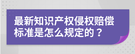 最新知识产权侵权赔偿标准是怎么规定的？