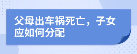 父母出车祸死亡，子女应如何分配
