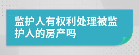 监护人有权利处理被监护人的房产吗