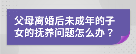 父母离婚后未成年的子女的抚养问题怎么办？