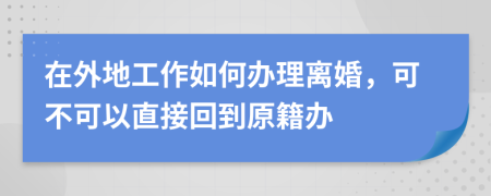 在外地工作如何办理离婚，可不可以直接回到原籍办