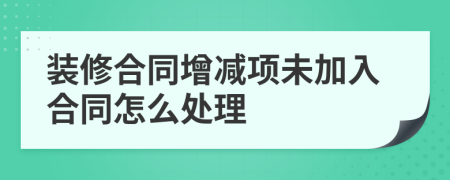 装修合同增减项未加入合同怎么处理