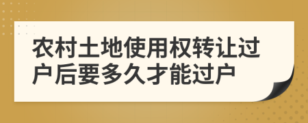 农村土地使用权转让过户后要多久才能过户