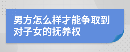 男方怎么样才能争取到对子女的抚养权