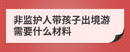 非监护人带孩子出境游需要什么材料