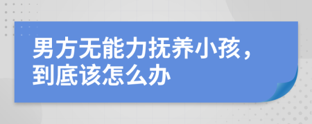 男方无能力抚养小孩，到底该怎么办