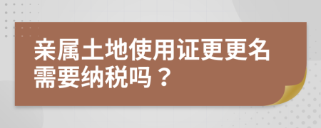 亲属土地使用证更更名需要纳税吗？