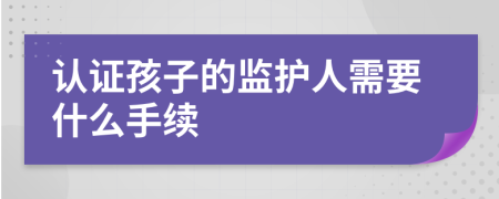 认证孩子的监护人需要什么手续