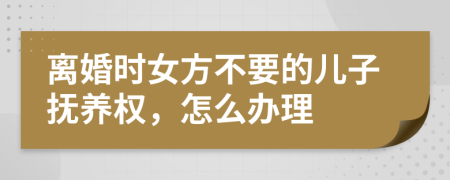 离婚时女方不要的儿子抚养权，怎么办理