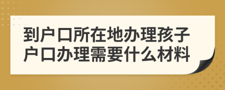 到户口所在地办理孩子户口办理需要什么材料