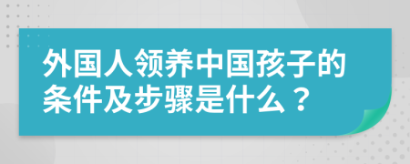 外国人领养中国孩子的条件及步骤是什么？