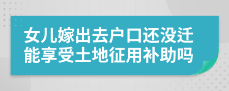 女儿嫁出去户口还没迁能享受土地征用补助吗