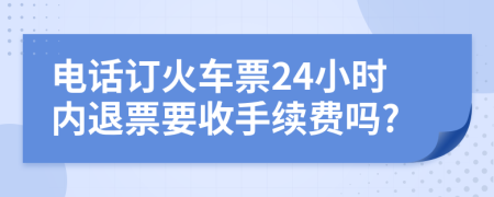 电话订火车票24小时内退票要收手续费吗?