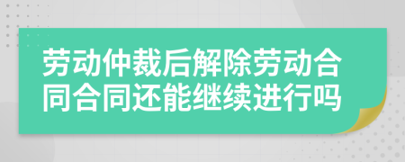 劳动仲裁后解除劳动合同合同还能继续进行吗