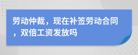 劳动仲裁，现在补签劳动合同，双倍工资发放吗