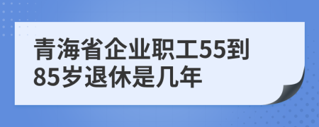 青海省企业职工55到85岁退休是几年